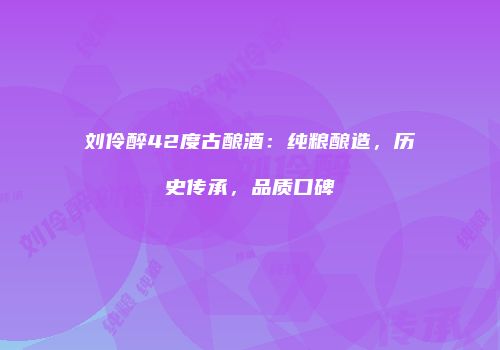 刘伶醉42度古酿酒：纯粮酿造，历史传承，品质口碑