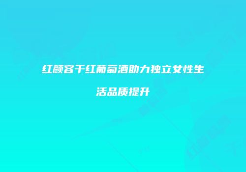 红颜容干红葡萄酒助力独立女性生活品质提升