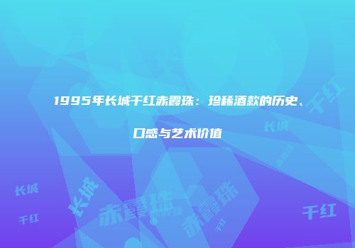 1995年长城干红赤霞珠：珍稀酒款的历史、口感与艺术价值