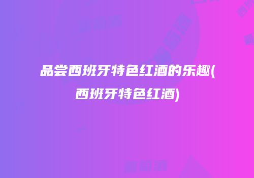 品尝西班牙特色红酒的乐趣(西班牙特色红酒)