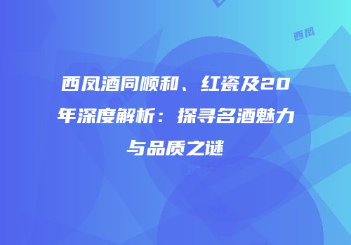 西凤酒同顺和、红瓷及20年深度解析：探寻名酒魅力与品质之谜