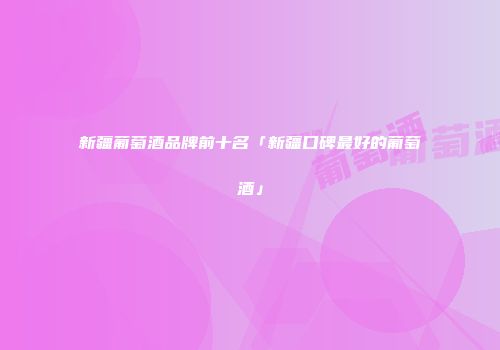 新疆葡萄酒品牌前十名「新疆口碑最好的葡萄酒」