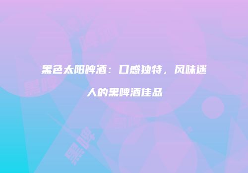 黑色太阳啤酒：口感独特，风味迷人的黑啤酒佳品