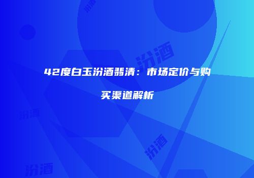 42度白玉汾酒翡清：市场定价与购买渠道解析