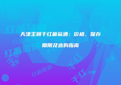 天津王朝干红葡萄酒：价格、保存期限及选购指南