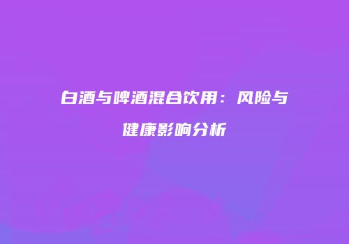 白酒与啤酒混合饮用：风险与健康影响分析