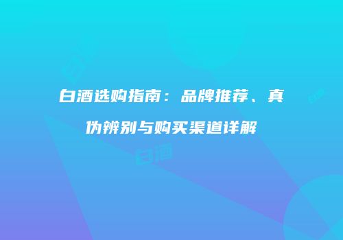 白酒选购指南：品牌推荐、真伪辨别与购买渠道详解