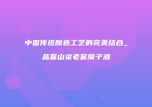 中国传统酿造工艺的完美结合_品鉴山梁老窖糜子酒