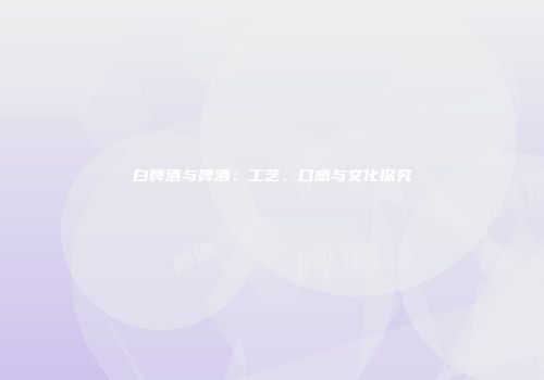 白啤酒与啤酒：工艺、口感与文化探究