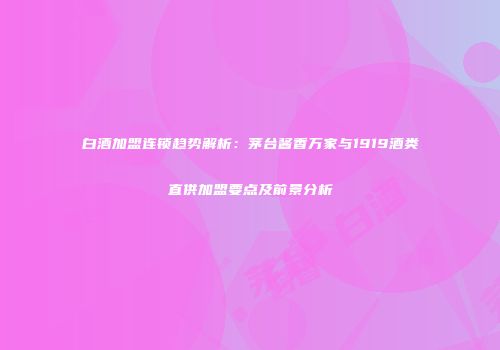 白酒加盟连锁趋势解析：茅台酱香万家与1919酒类直供加盟要点及前景分析