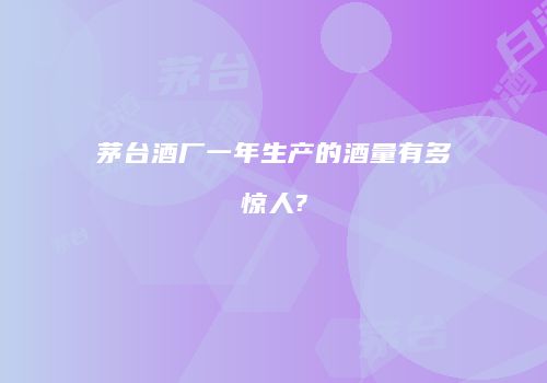 茅台酒厂一年生产的酒量有多惊人?