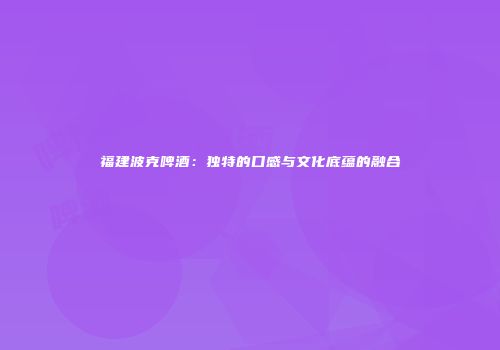 福建波克啤酒：独特的口感与文化底蕴的融合