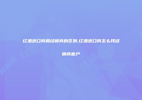 红酒进口商和经销商的区别,红酒进口商怎么找经销商客户