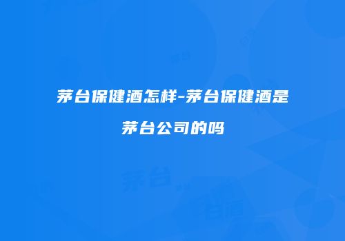 茅台保健酒怎样-茅台保健酒是茅台公司的吗