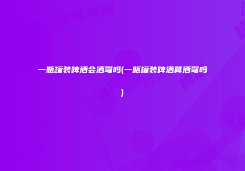一瓶罐装啤酒会酒驾吗(一瓶罐装啤酒算酒驾吗)