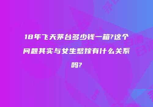 18年飞天茅台多少钱一箱?这个问题其实与女生愁嫁有什么关系吗?