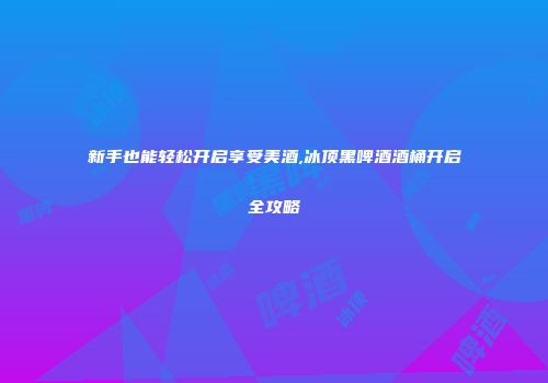 新手也能轻松开启享受美酒,冰顶黑啤酒酒桶开启全攻略