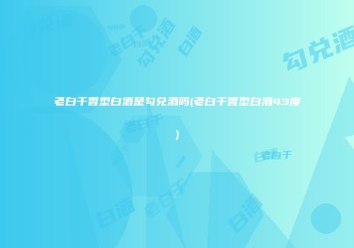 老白干香型白酒是勾兑酒吗(老白干香型白酒43度)