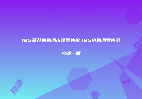 125毫升的劲酒市场零售价,125小劲酒零售多少钱一瓶