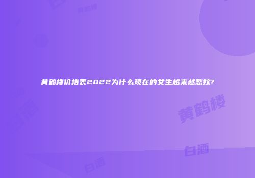 黄鹤楼价格表2022为什么现在的女生越来越愁嫁?