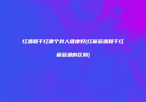 红酒和干红哪个对人健康好(红葡萄酒和干红葡萄酒的区别)