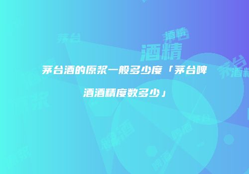 茅台酒的原浆一般多少度「茅台啤酒酒精度数多少」