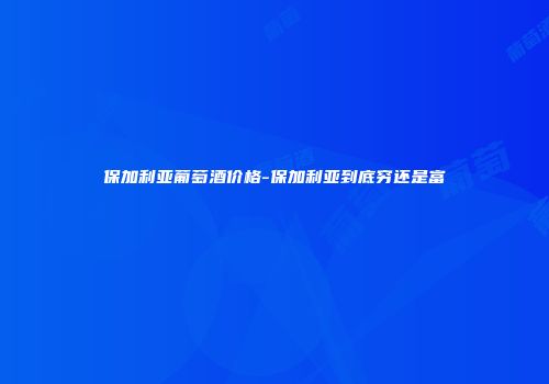 保加利亚葡萄酒价格-保加利亚到底穷还是富