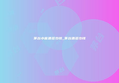 茅台小窖酒多少钱_茅台酒多少钱