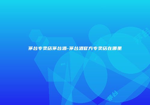 茅台专卖店茅台酒-茅台酒官方专卖店在哪里