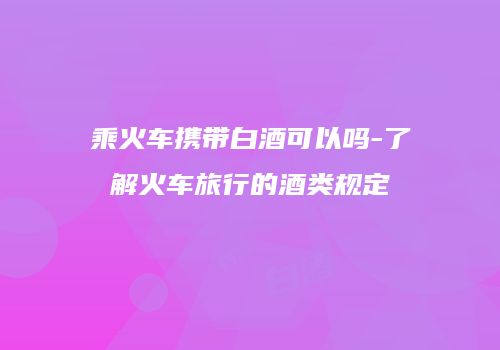 乘火车携带白酒可以吗-了解火车旅行的酒类规定