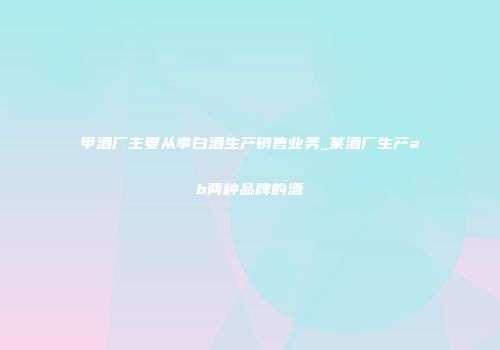 甲酒厂主要从事白酒生产销售业务_某酒厂生产ab两种品牌的酒