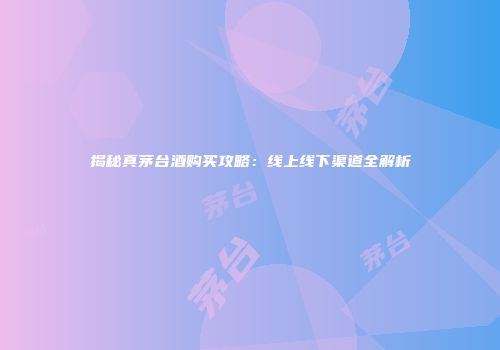 揭秘真茅台酒购买攻略：线上线下渠道全解析