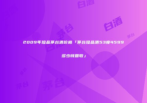 2009年珍品茅台酒价格「茅台珍品酒53度4599多少钱回收」