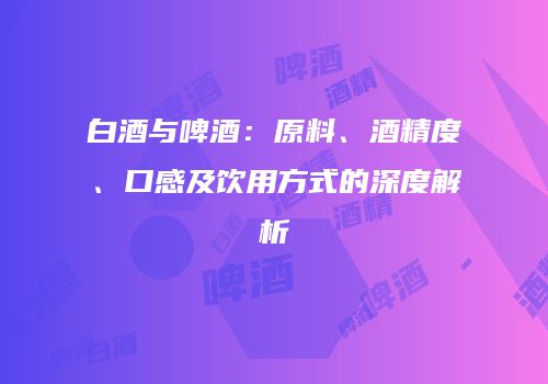 白酒与啤酒：原料、酒精度、口感及饮用方式的深度解析