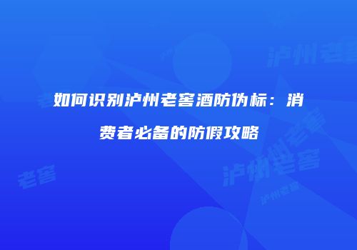 如何识别泸州老窖酒防伪标：消费者必备的防假攻略
