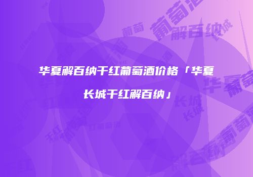 华夏解百纳干红葡萄酒价格「华夏长城干红解百纳」