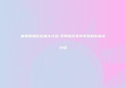 威狮堡酒庄价格大介绍-不同档次不同年份的价格全介绍