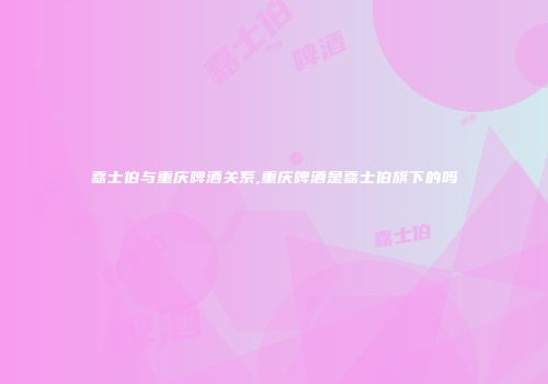 嘉士伯与重庆啤酒关系,重庆啤酒是嘉士伯旗下的吗