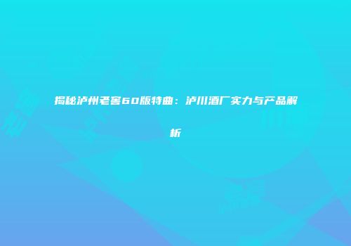 揭秘泸州老窖60版特曲：泸川酒厂实力与产品解析