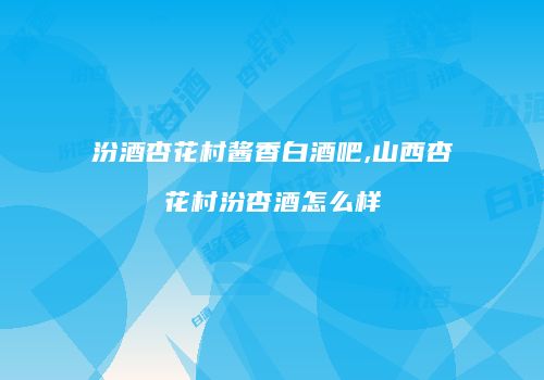 汾酒杏花村酱香白酒吧,山西杏花村汾杏酒怎么样