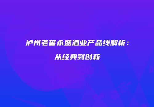 泸州老窖永盛酒业产品线解析：从经典到创新