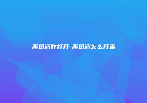 西凤酒咋打开-西凤酒怎么开盖
