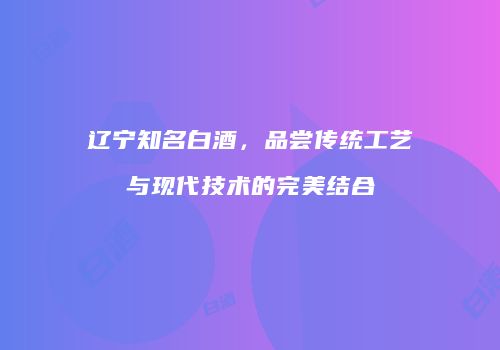 辽宁知名白酒，品尝传统工艺与现代技术的完美结合