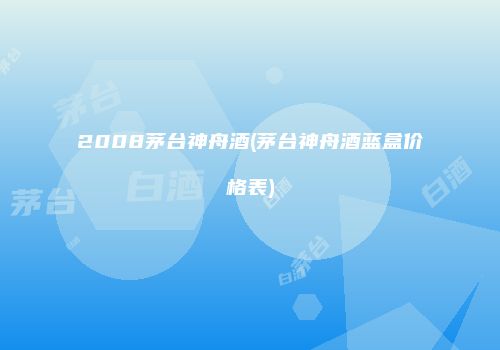 2008茅台神舟酒(茅台神舟酒蓝盒价格表)