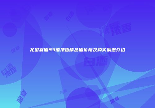 龙国宴酒53度浓香精品酒价格及购买渠道介绍