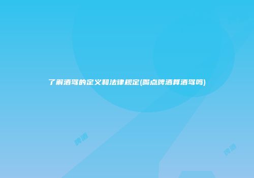 了解酒驾的定义和法律规定(喝点啤酒算酒驾吗)