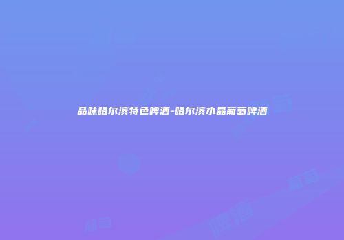 品味哈尔滨特色啤酒-哈尔滨水晶葡萄啤酒