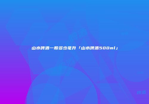山水啤酒一般多少毫升「山水啤酒500ml」