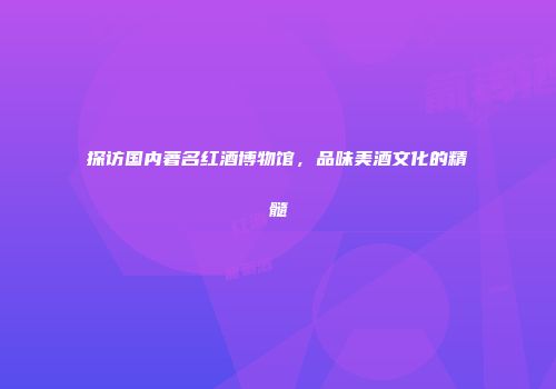 探访国内著名红酒博物馆，品味美酒文化的精髓