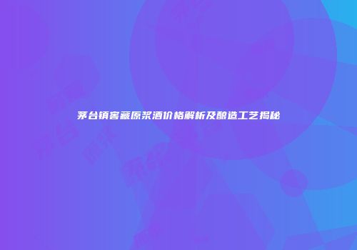 茅台镇窖藏原浆酒价格解析及酿造工艺揭秘